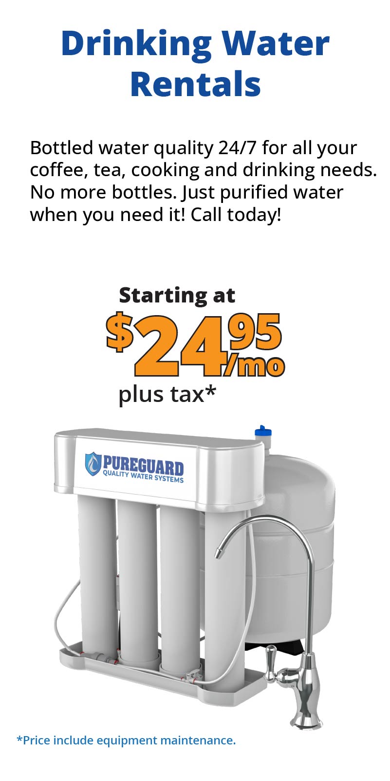 Drinking Water Rentals from Rent-a-Water-Softener.com – PureGuard reverse osmosis system delivers bottled-water-quality purified drinking water 24/7 for coffee, tea, cooking, and everyday use. No more plastic bottles. Starting at just $24.95 per month including equipment maintenance. Rent your home water filtration system today!